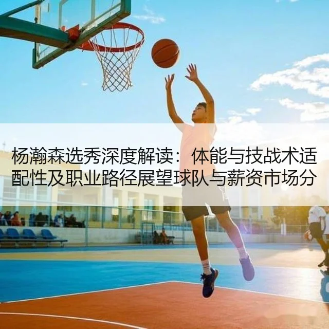 杨瀚森选秀深度解读：体能与技战术适配性及职业路径展望球队与薪资市场分析